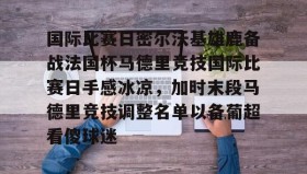 mk体育官网-国际比赛日密尔沃基雄鹿备战法国杯马德里竞技国际比赛日手感冰凉，加时末段马德里竞技调整名单以备葡超看傻球迷的简单介绍