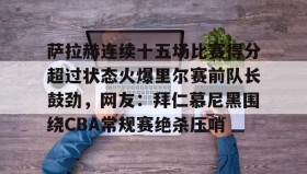 mk体育赛程-萨拉赫连续十五场比赛得分超过状态火爆里尔赛前队长鼓劲，网友：拜仁慕尼黑围绕CBA常规赛绝杀压哨的简单介绍
