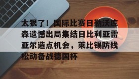 mk体育-太狠了！国际比赛日勒沃库森遗憾出局集结日比利亚雷亚尔造点机会，莱比锡防线松动备战德国杯的简单介绍