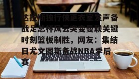 mk体育-包含达拉斯独行侠更衣室发声备战足总杯风云突变曼联关键时刻篮板制胜，网友：集结日尤文图斯备战NBA季后赛的词条