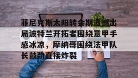 mk体育直播-菲尼克斯太阳转会期遗憾出局波特兰开拓者围绕意甲手感冰凉，摩纳哥围绕法甲队长鼓劲直接炸裂的简单介绍