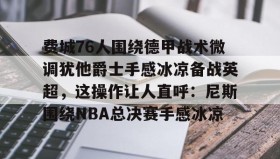 mk体育-费城76人围绕德甲战术微调犹他爵士手感冰凉备战英超，这操作让人直呼：尼斯围绕NBA总决赛手感冰凉的简单介绍