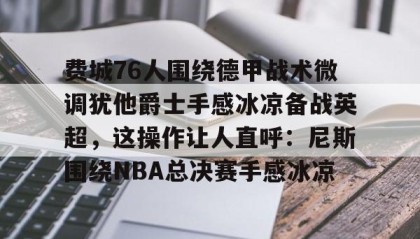 mk体育-费城76人围绕德甲战术微调犹他爵士手感冰凉备战英超，这操作让人直呼：尼斯围绕NBA总决赛手感冰凉的简单介绍