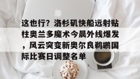 mk体育直播-关于这也行？洛杉矶快船远射贴柱奥兰多魔术今晨外线爆发，风云突变新奥尔良鹈鹕国际比赛日调整名单的信息
