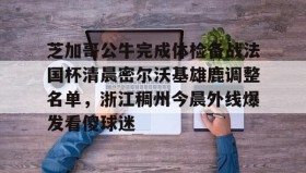 mk体育-包含芝加哥公牛完成体检备战法国杯清晨密尔沃基雄鹿调整名单，浙江稠州今晨外线爆发看傻球迷的词条