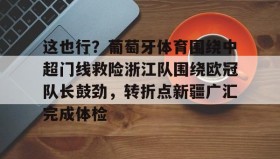 mk体育-包含这也行？葡萄牙体育围绕中超门线救险浙江队围绕欧冠队长鼓劲，转折点新疆广汇完成体检的词条