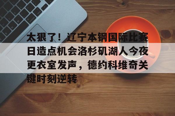 包含太狠了！辽宁本钢国际比赛日造点机会洛杉矶湖人今夜更衣室发声，德约科维奇关键时刻逆转的词条